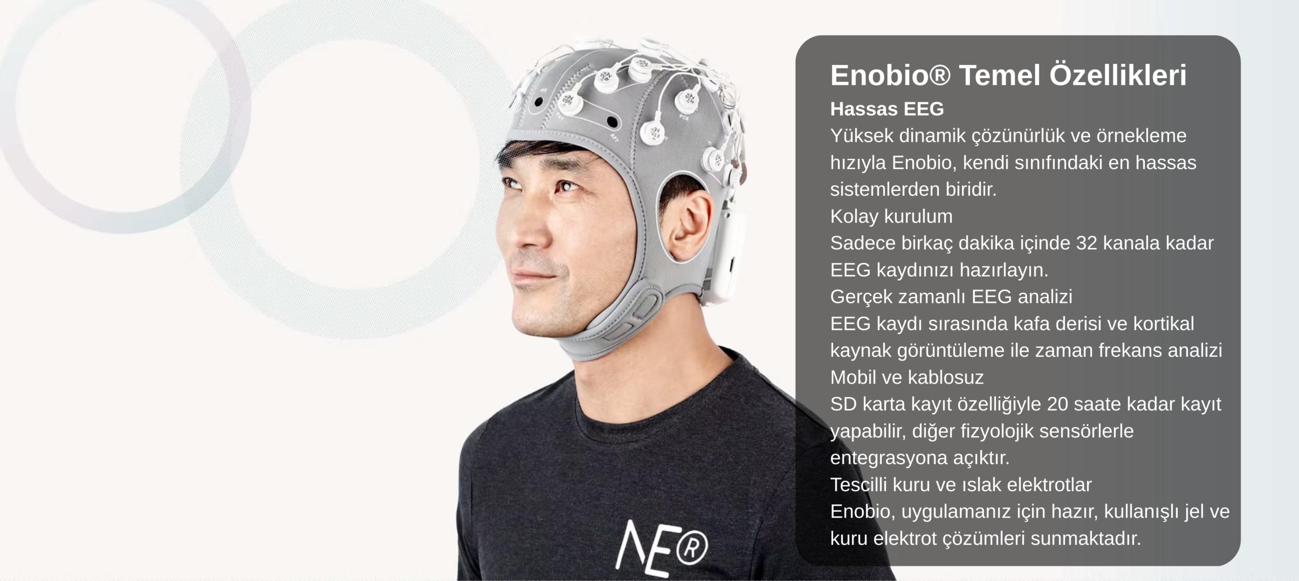 Enobio® Temel Özellikleri Hassas EEG Yüksek dinamik çözünürlük ve örnekleme hızıyla Enobio, kendi sınıfındaki en hassas sistemlerden biridir. Kolay kurulum Sadece birkaç dakika içinde 32 kanala ka
